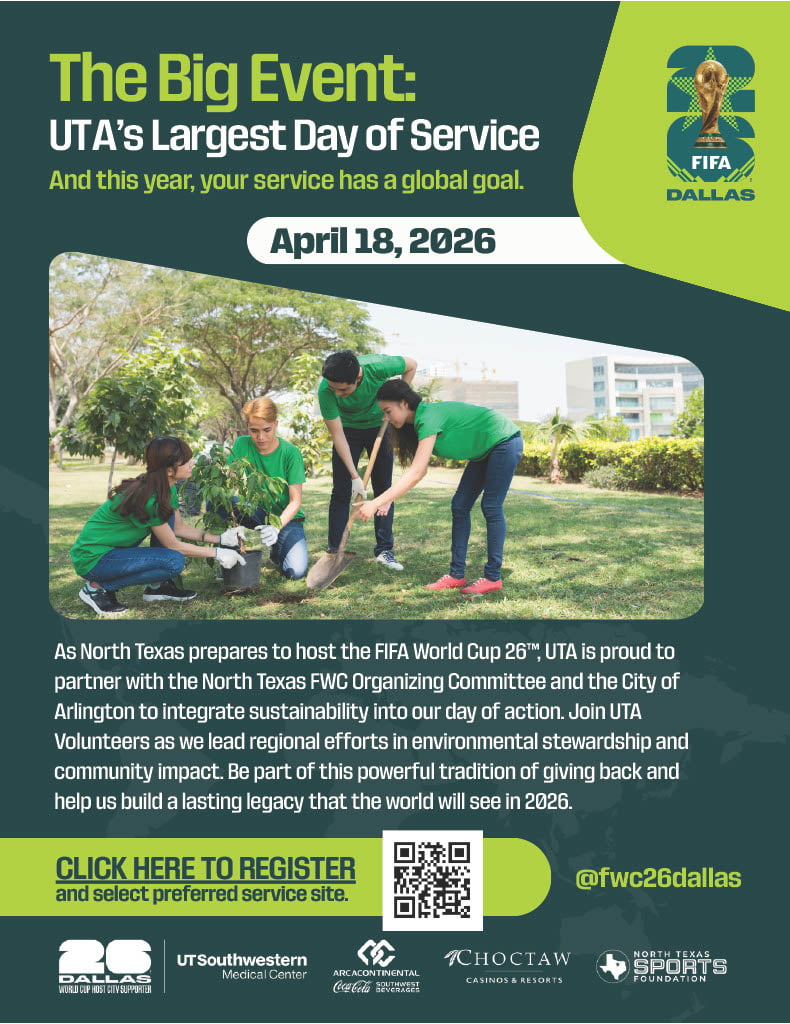 The Big Event 2026: As North Texas prepares to host the FIFA World Cup 26™, UTA is proud to partner with the North Texas FWC Organizing Committee and the City of Arlington to integrate sustainability into our day of action. Join UTA Volunteers as we lead regional efforts in environmental stewardship and community impact. Be part of this powerful tradition of giving back and help us build a lasting legacy that the world will see in 2026.
