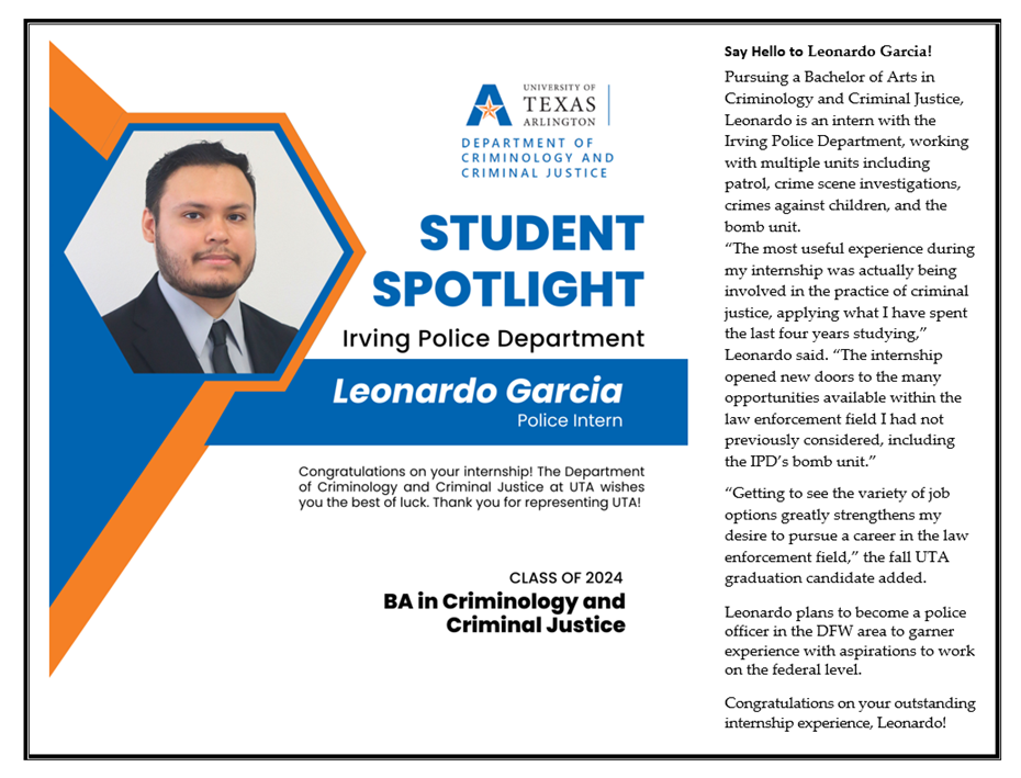 Leonardo Garcia Student Spotlight information graphic. He's a police intern, class of 2024, with a BA in Criminology and Criminal Justice. His bio reads, "Say Hello to Leonardo Garcia! Pursuing a Bachelor of Arts in Criminology and Criminal Justice, Leonardo is an intern with the Irving Police Department, working with multiple units including patrol, crime scene investigations, crimes against children, and the bomb unit. "The most useful experience during my internship was actually being involved in the practice of criminal justice, applying what I have spent the last four vears studving." Leonardo said. "The internship opened new doors to the many opportunities available within the law enforcement field I had not previously considered, including the IPD's bomb unit." "Getting to see the variety of job options greatly strengthens my desire to pursue a career in the law enforcement field," the fall UTA graduation candidate added. Leonardo plans to become a police officer in the DFW area to garner experience with aspirations to work on the federal level. Congratulations on your outstanding internship experience, Leonardo!"
