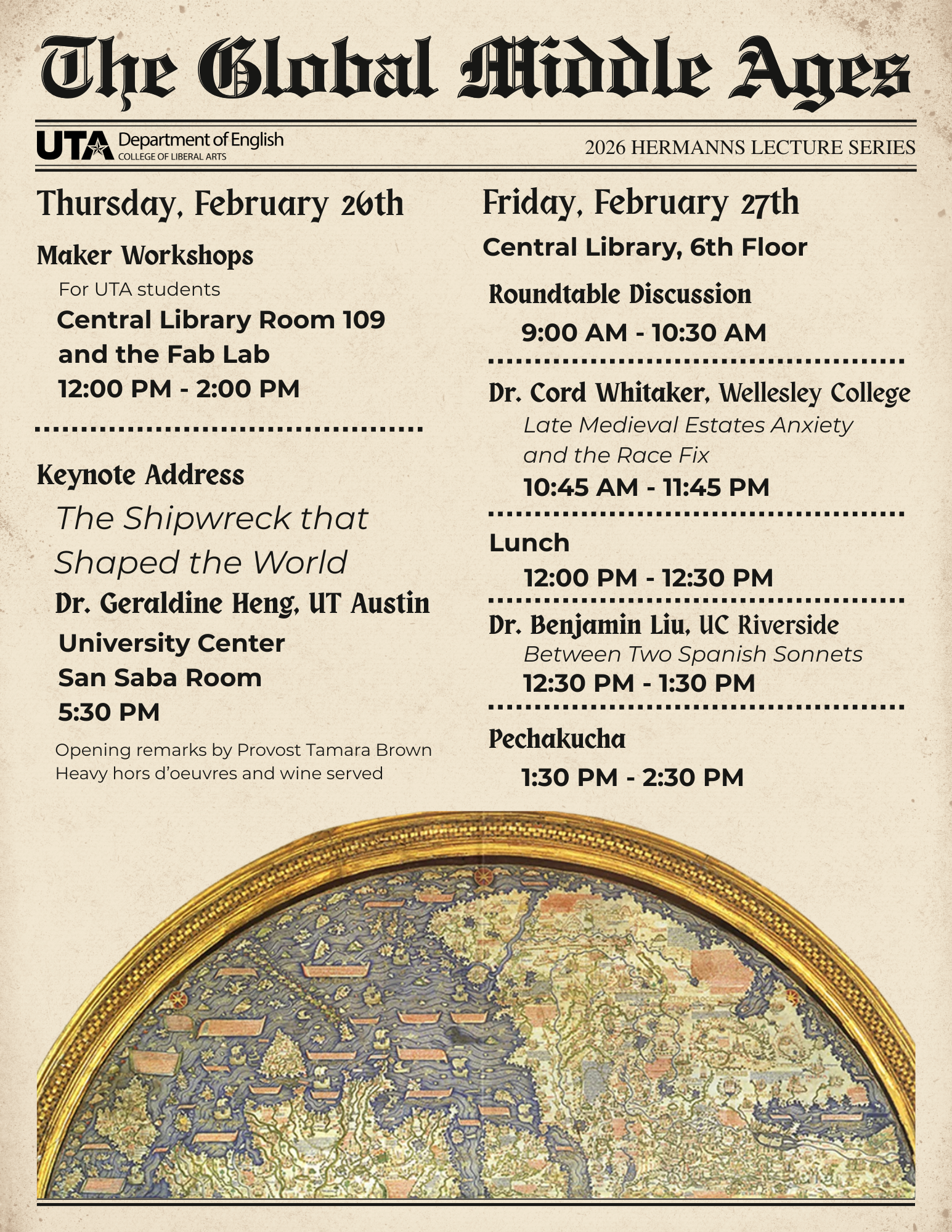 Flyer titled “The Global Middle Ages” with a parchment-textured background and medieval-style typography. At the top left is the UTA logo with the text “UTA Department of English, College of Liberal Arts.” At the top right is the text “2026 Hermanns Lecture Series.” The flyer is divided into two columns with dotted horizontal dividers separating events. Left column: Heading: “Thursday, February 26th.” Subheading: “Maker Workshops.” Text below reads: “For UTA students. Central Library Room 109 and the Fab Lab. 12:00 PM – 2:00 PM.” Below that, a section titled “Keynote Address.” Title: “The Shipwreck that Shaped the World.” Speaker listed as “Dr. Geraldine Heng, UT Austin.” Location: “University Center, San Saba Room.” Time: “5:30 PM.” Additional text at the bottom of this section reads: “Opening remarks by Provost Tamara Brown. Heavy hors d’oeuvres and wine served.” Right column: Heading: “Friday, February 27th.” Location listed beneath: “Central Library, 6th Floor.” Event list includes: “Roundtable Discussion, 9:00 AM – 10:30 AM.” Speaker: “Dr. Cord Whitaker, Wellesley College.” Talk title: “Late Medieval Estates Anxiety and the Race Fix.” Time: “10:45 AM – 11:45 PM.” “Lunch, 12:00 PM – 12:30 PM.” Speaker: “Dr. Benjamin Liu, UC Riverside.” Talk title: “Between Two Spanish Sonnets.” Time: “12:30 PM – 1:30 PM.” Final event: “Pechakucha, 1:30 PM – 2:30 PM.” At the bottom of the flyer is a large semicircular medieval-style world map illustration framed in gold, showing landmasses and ships in muted blues, greens, and tan tones.